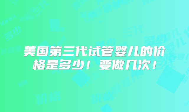 美国第三代试管婴儿的价格是多少！要做几次！