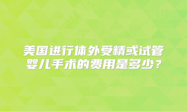 美国进行体外受精或试管婴儿手术的费用是多少？