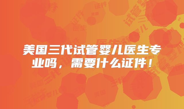 美国三代试管婴儿医生专业吗，需要什么证件！