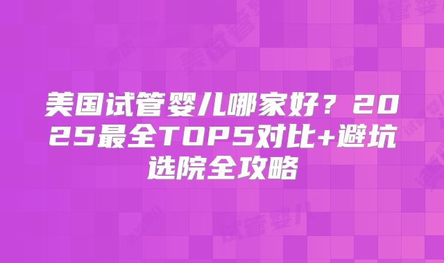 美国试管婴儿哪家好？2025最全TOP5对比+避坑选院全攻略
