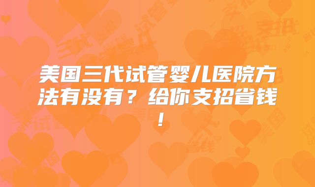 美国三代试管婴儿医院方法有没有？给你支招省钱！