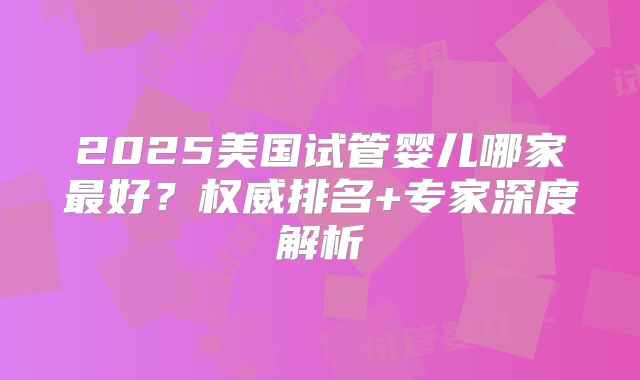 2025美国试管婴儿哪家最好？权威排名+专家深度解析