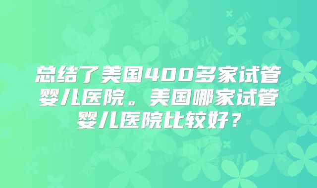 总结了美国400多家试管婴儿医院。美国哪家试管婴儿医院比较好？