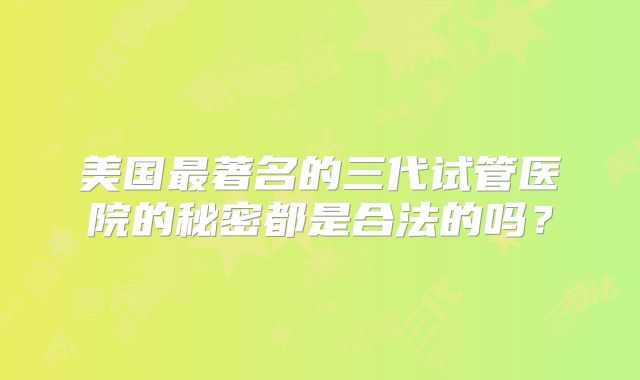 美国最著名的三代试管医院的秘密都是合法的吗？