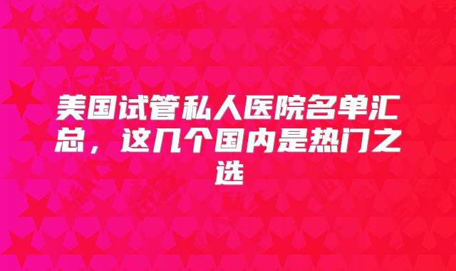 美国试管私人医院名单汇总，这几个国内是热门之选