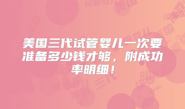 美国三代试管婴儿一次要准备多少钱才够,附成功率明细!