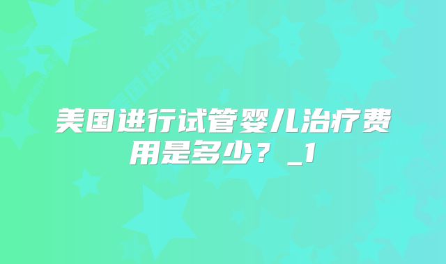 美国进行试管婴儿治疗费用是多少？_1