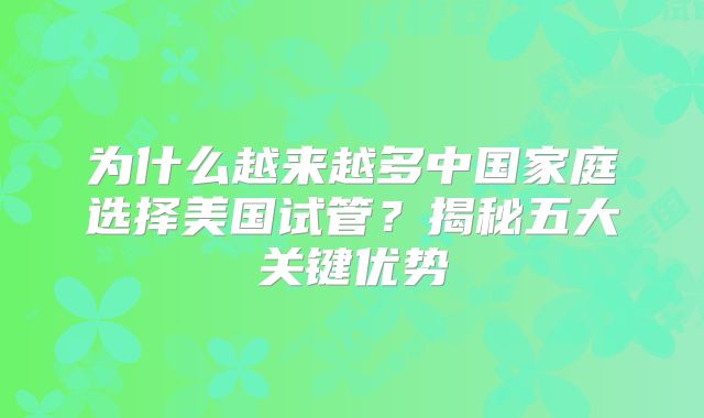 为什么越来越多中国家庭选择美国试管？揭秘五大关键优势