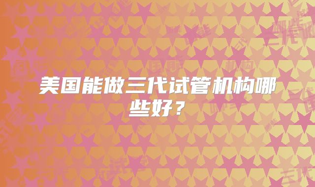 美国能做三代试管机构哪些好？