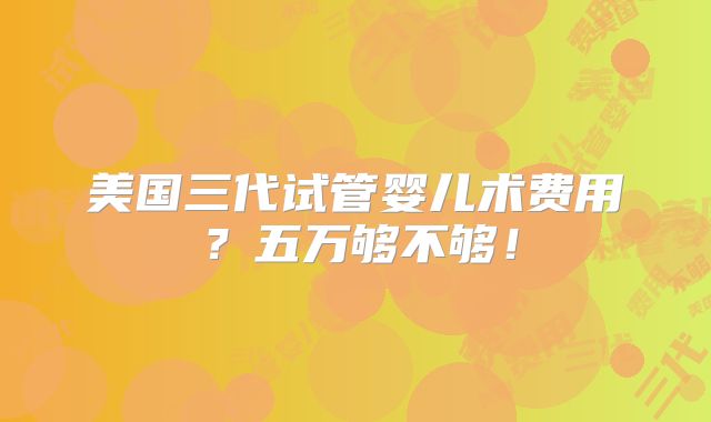 美国三代试管婴儿术费用？五万够不够！
