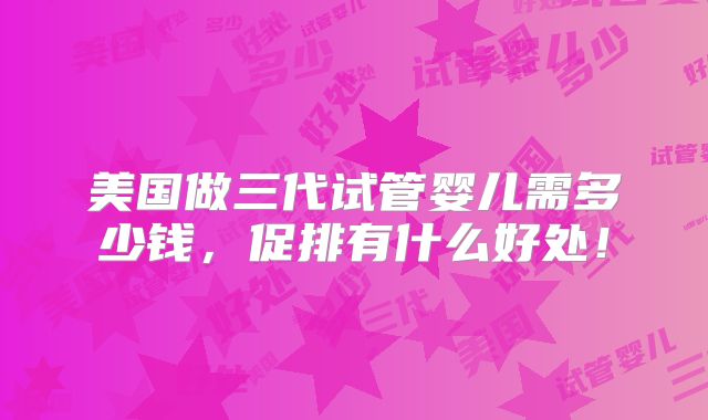 美国做三代试管婴儿需多少钱,促排有什么好处!