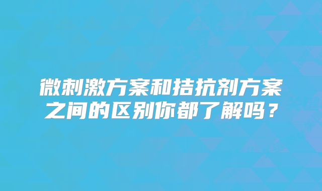微刺激方案和拮抗剂方案之间的区别你都了解吗？