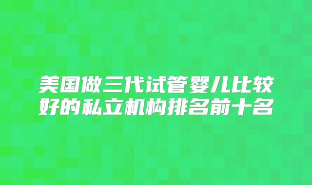 美国做三代试管婴儿比较好的私立机构排名前十名