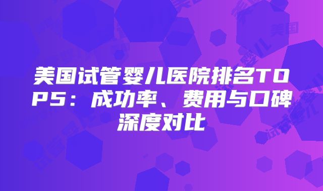 美国试管婴儿医院排名TOP5：成功率、费用与口碑深度对比