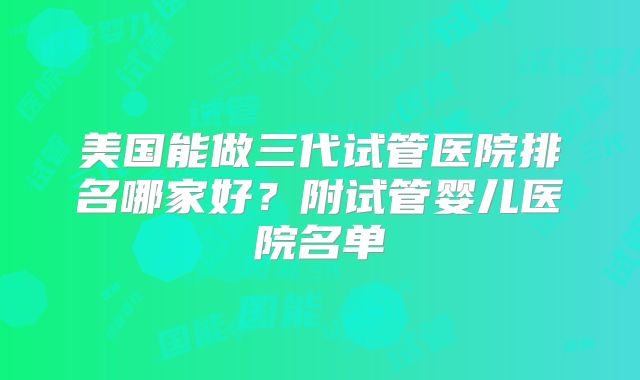 美国能做三代试管医院排名哪家好？附试管婴儿医院名单