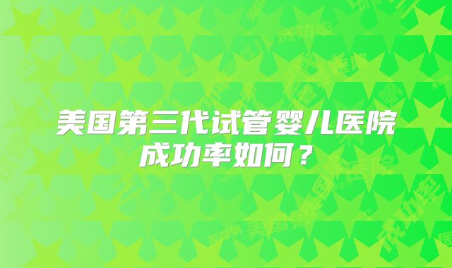 美国第三代试管婴儿医院成功率如何?