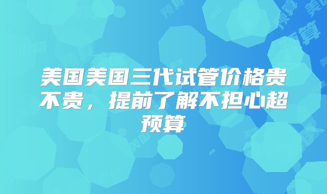 美国美国三代试管价格贵不贵，提前了解不担心超预算
