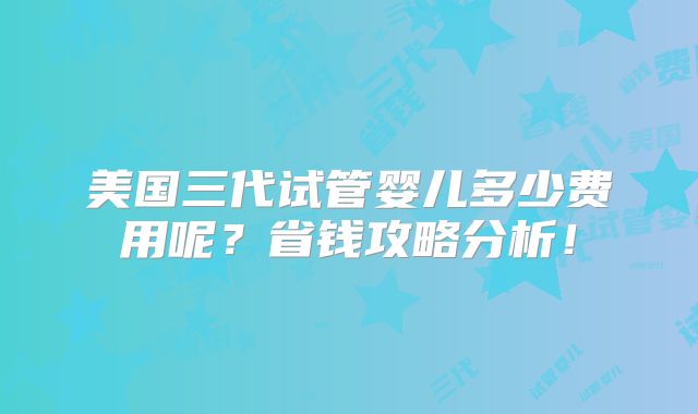 美国三代试管婴儿多少费用呢？省钱攻略分析！