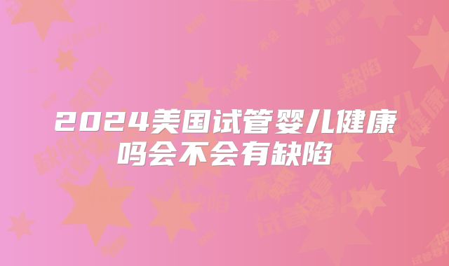 2024美国试管婴儿健康吗会不会有缺陷