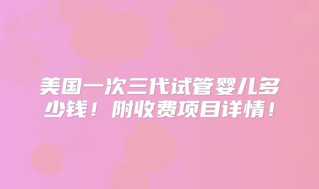 美国一次三代试管婴儿多少钱!附收费项目详情!
