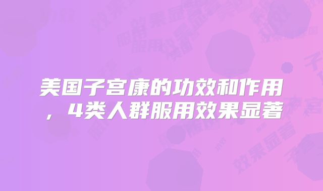 美国子宫康的功效和作用，4类人群服用效果显著