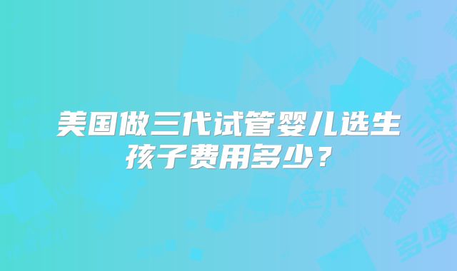 美国做三代试管婴儿选生孩子费用多少？