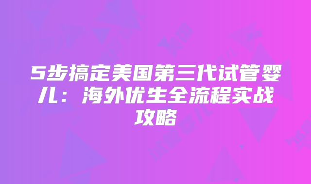 5步搞定美国第三代试管婴儿：海外优生全流程实战攻略