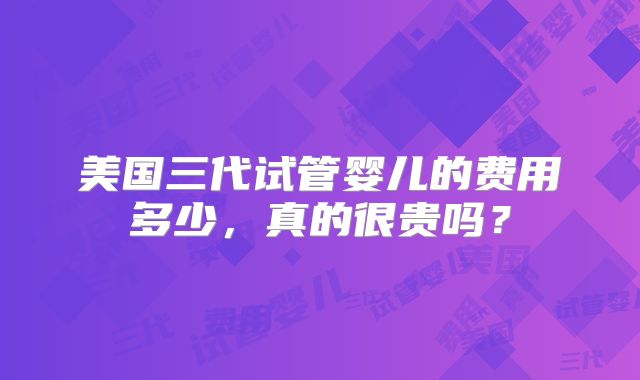 美国三代试管婴儿的费用多少，真的很贵吗？