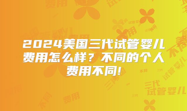 2024美国三代试管婴儿费用怎么样？不同的个人费用不同!