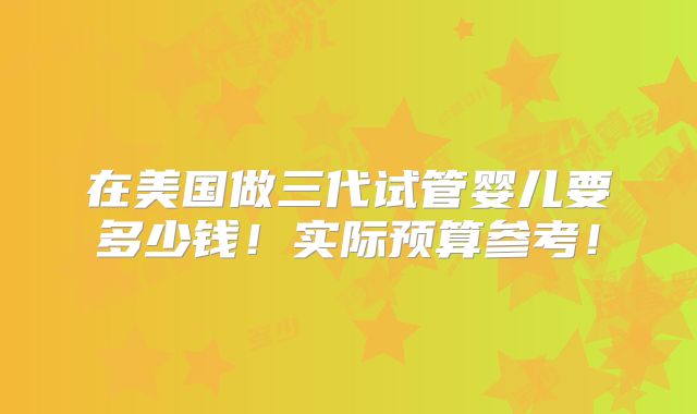 在美国做三代试管婴儿要多少钱！实际预算参考！