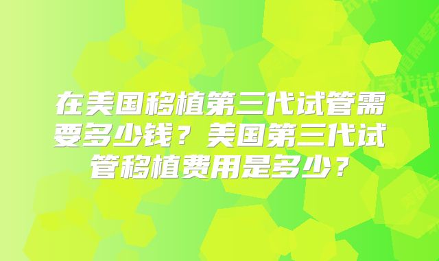 在美国移植第三代试管需要多少钱？美国第三代试管移植费用是多少？