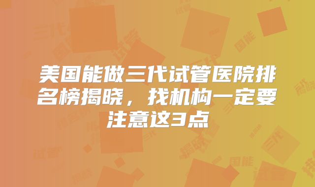 美国能做三代试管医院排名榜揭晓，找机构一定要注意这3点
