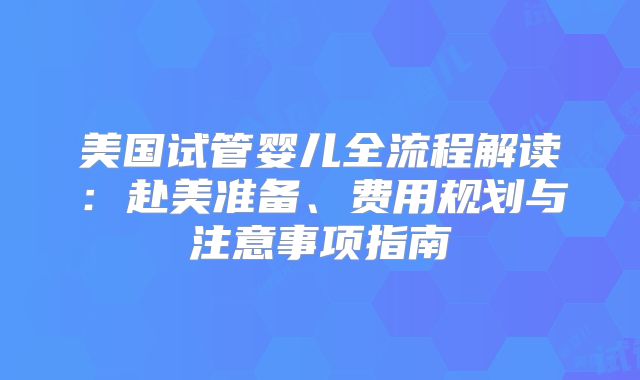 美国试管婴儿全流程解读：赴美准备、费用规划与注意事项指南