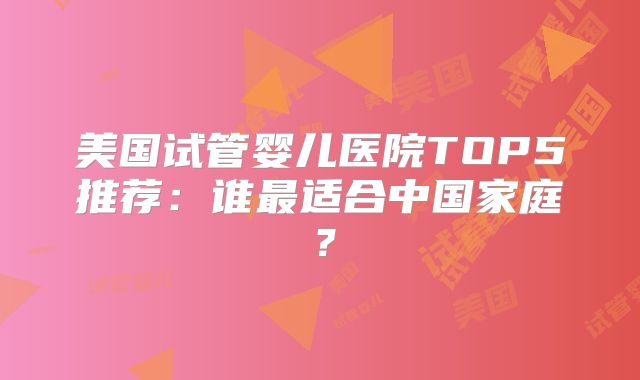 美国试管婴儿医院TOP5推荐：谁最适合中国家庭？