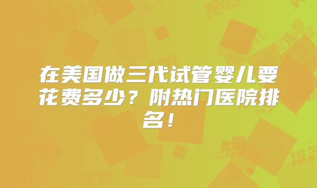 在美国做三代试管婴儿要花费多少？附热门医院排名！