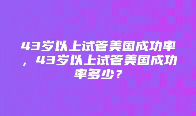 43岁以上试管美国成功率，43岁以上试管美国成功率多少？