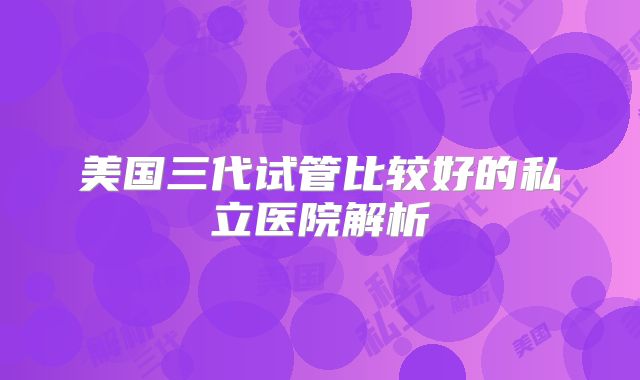 美国三代试管比较好的私立医院解析