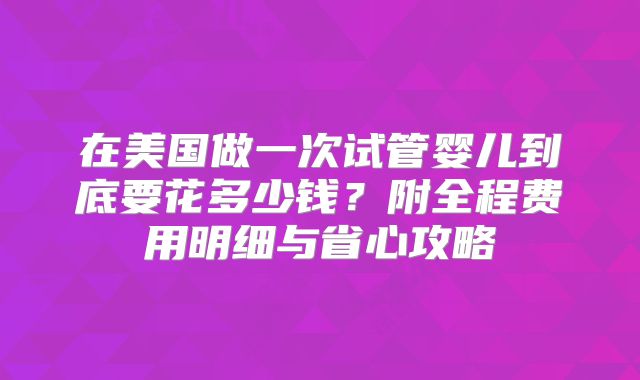 在美国做一次试管婴儿到底要花多少钱？附全程费用明细与省心攻略