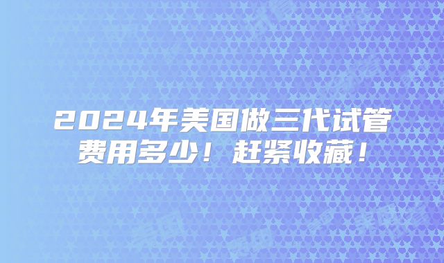 2024年美国做三代试管费用多少！赶紧收藏！