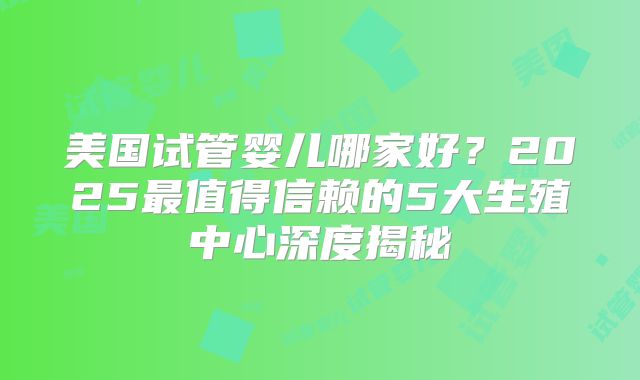 美国试管婴儿哪家好?2025最值得信赖的5大生殖中心深度揭秘