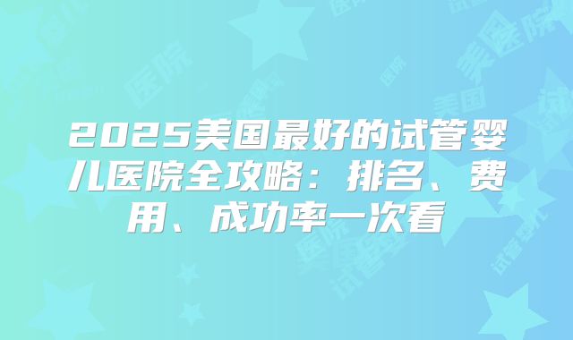 2025美国最好的试管婴儿医院全攻略：排名、费用、成功率一次看