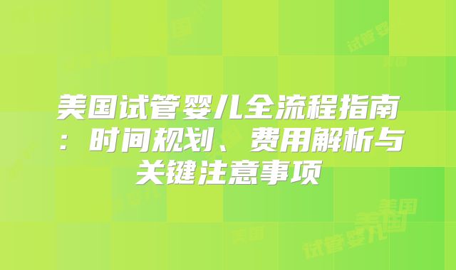 美国试管婴儿全流程指南：时间规划、费用解析与关键注意事项