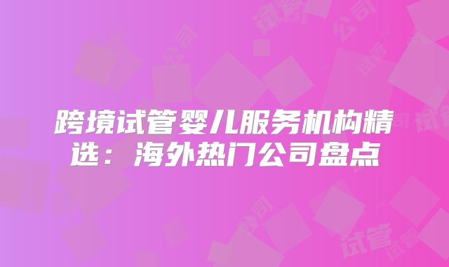 跨境试管婴儿服务机构精选：海外热门公司盘点