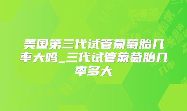 美国第三代试管葡萄胎几率大吗_三代试管葡萄胎几率多大