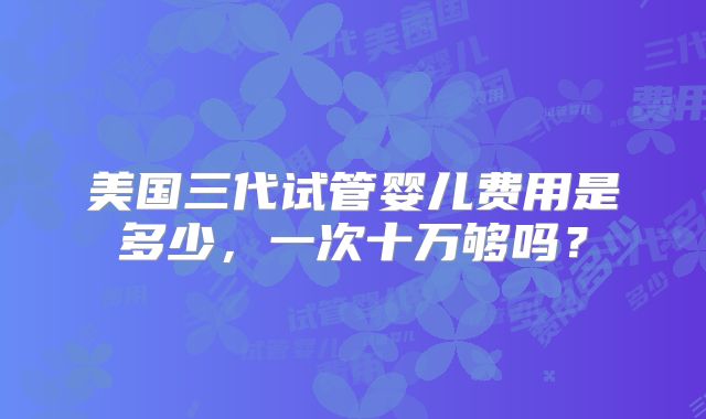 美国三代试管婴儿费用是多少，一次十万够吗？