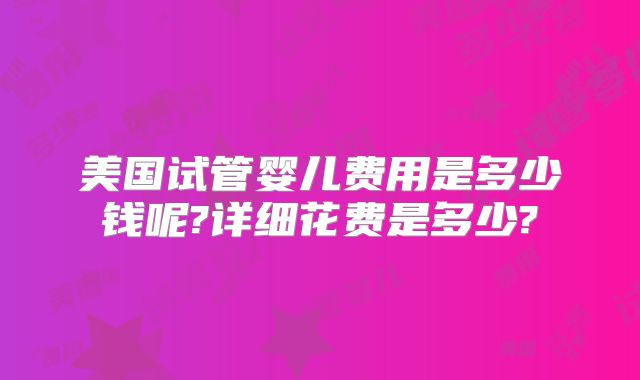 美国试管婴儿费用是多少钱呢?详细花费是多少?