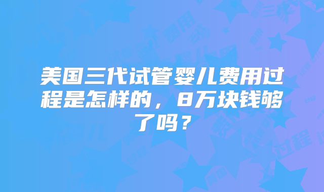 美国三代试管婴儿费用过程是怎样的，8万块钱够了吗？