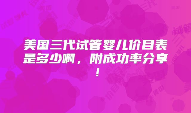 美国三代试管婴儿价目表是多少啊，附成功率分享！