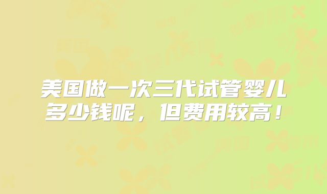 美国做一次三代试管婴儿多少钱呢，但费用较高！
