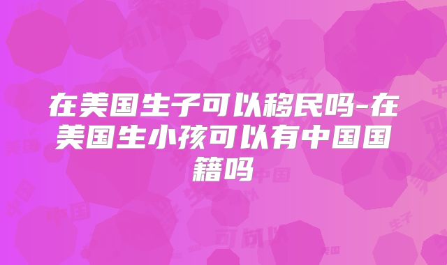 在美国生子可以移民吗-在美国生小孩可以有中国国籍吗